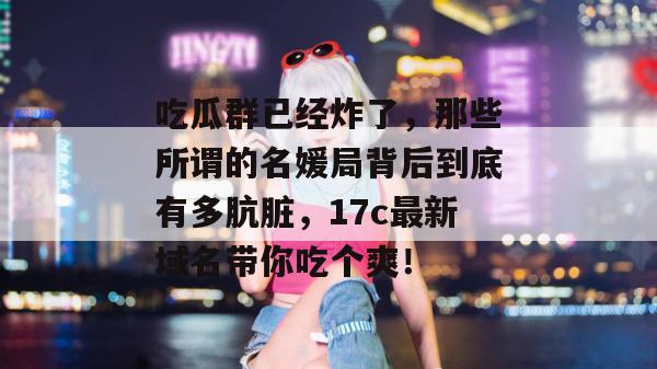 吃瓜群已经炸了，那些所谓的名媛局背后到底有多肮脏，17c最新域名带你吃个爽！