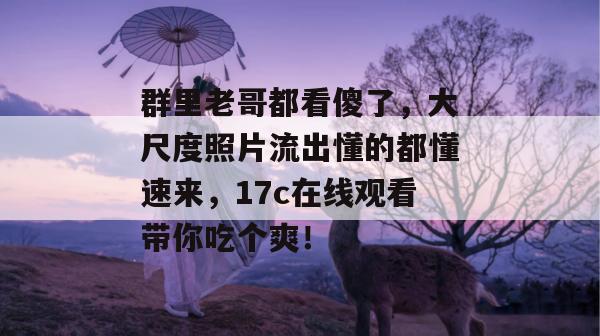群里老哥都看傻了，大尺度照片流出懂的都懂速来，17c在线观看带你吃个爽！