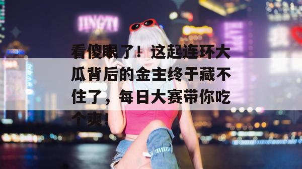 看傻眼了！这起连环大瓜背后的金主终于藏不住了，每日大赛带你吃个爽！