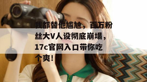 我都替他尴尬，百万粉丝大V人设彻底崩塌，17c官网入口带你吃个爽！