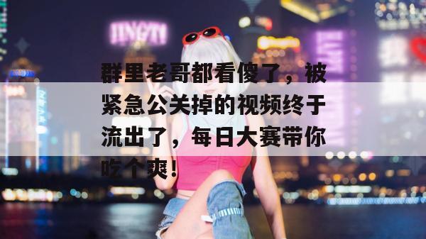 群里老哥都看傻了，被紧急公关掉的视频终于流出了，每日大赛带你吃个爽！