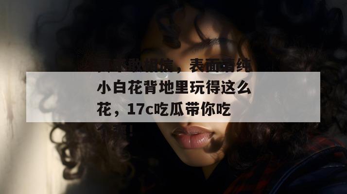 真不敢相信，表面清纯小白花背地里玩得这么花，17c吃瓜带你吃个爽！