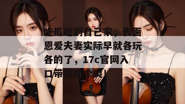吃瓜吃到自己家，表面恩爱夫妻实际早就各玩各的了，17c官网入口带你吃个爽！