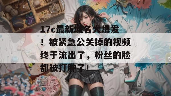 17c最新域名大爆发！被紧急公关掉的视频终于流出了，粉丝的脸都被打肿了！