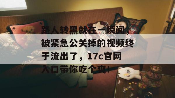 路人转黑就在一瞬间，被紧急公关掉的视频终于流出了，17c官网入口带你吃个爽！