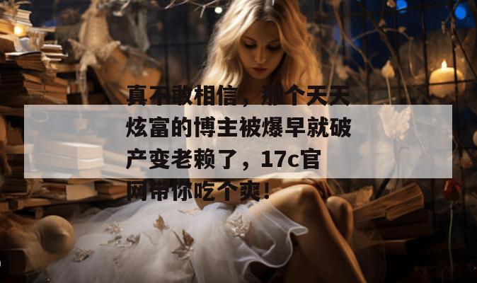 真不敢相信，那个天天炫富的博主被爆早就破产变老赖了，17c官网带你吃个爽！