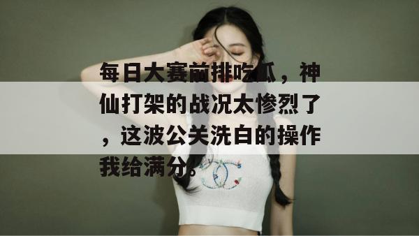 每日大赛前排吃瓜，神仙打架的战况太惨烈了，这波公关洗白的操作我给满分。