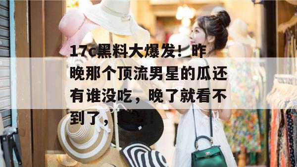 17c黑料大爆发！昨晚那个顶流男星的瓜还有谁没吃，晚了就看不到了，速进！
