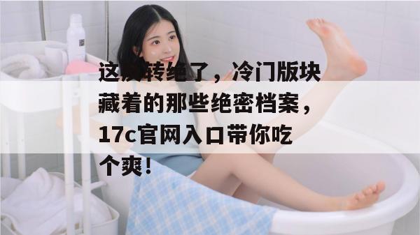 这反转绝了，冷门版块藏着的那些绝密档案，17c官网入口带你吃个爽！
