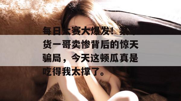 每日大赛大爆发！某带货一哥卖惨背后的惊天骗局，今天这顿瓜真是吃得我太撑了。