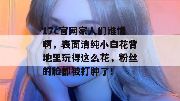 17c官网家人们谁懂啊，表面清纯小白花背地里玩得这么花，粉丝的脸都被打肿了！