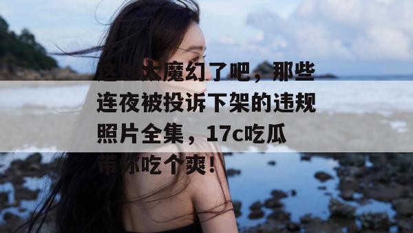 这也太魔幻了吧，那些连夜被投诉下架的违规照片全集，17c吃瓜带你吃个爽！