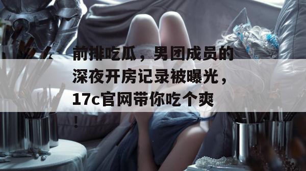 前排吃瓜，男团成员的深夜开房记录被曝光，17c官网带你吃个爽！